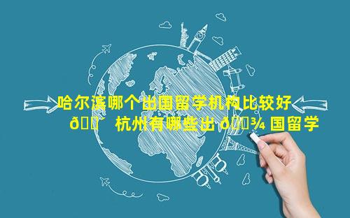 哈尔滨哪个出国留学机构比较好 🌴  杭州有哪些出 🌾 国留学机构比较好的